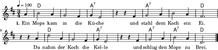 % Dieses Notenblatt wurde erstellt von Michael Nausch
\version "2.16.0"
\header {
% title = "Ein Mops kam in die Küche" % Die Überschrift der Noten wird zentriert gesetzt.
% subtitle = " " % weitere zentrierte Überschrift.
% poet = "Text: überliefertes Volkslied" % Name des Dichters, linksbündig unter dem Unteruntertitel.
% meter = "" % Metrum, linksbündig unter dem Dichter.
% composer = "Melodie: neapolitanische Canzonetta" % Name des Komponisten, rechtsbüngig unter dem Unteruntertitel.
% arranger = "" % Name des Bearbeiters/Arrangeurs, rechtsbündig unter dem Komponisten.
tagline = ""
% Zentriert unten auf der letzten Seite.
% copyright = "Diese Noten sind frei kopierbar für jedermann – erstellt für www.ebersberger-liedersammlung.de"
% Zentriert unten auf der ersten Seite (sollten tatsächlich zwei
% Seiten benötigt werden)
}
\layout {
indent = #0
}
% Akkorde für die Gitarrenbegleitung
akkorde = \chordmode {
\germanChords
\partial 4
s4 d2. s a:7 s a:7 s d
s d s a:7 s a:7 a:7 d
}
melodie = \relative c' {
\clef "treble"
\time 3/4
\tempo 4 = 190
\key d\major
\autoBeamOff
\partial 4
a'4 b2 a4 g2 fis4 g4 e2 r4 r4 fis4 g2 a4 b2 a4 fis2.
r4 r4 a4 d2 a4 g2 fis4 g4 e2 r4 r4 fis4 g2 a4 b2 a4 d,2.
\bar "|."
}
text = \lyricmode {
\set stanza = "1."
Ein Mops kam in die Kü -- che und stahl dem Koch ein Ei.
Da nahm der Koch die Kel -- le und schlug den Mops zu Brei.
}
\score {
<<
\new ChordNames { \akkorde }
\new Voice = "Lied" { \melodie }
\new Lyrics \lyricsto "Lied" { \text }
>>
\midi { }
\layout { }
}